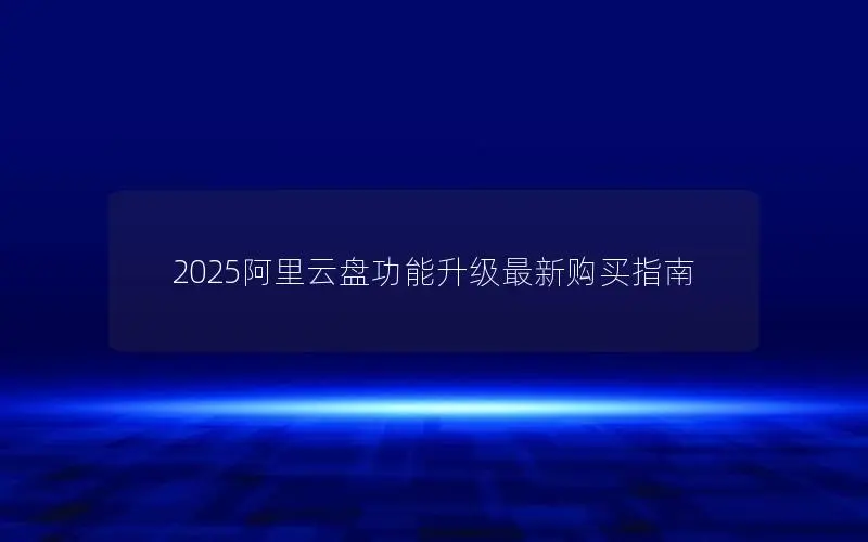 2025阿里云盘功能升级最新购买指南 2025阿里云盘功能升级最新购买指南
