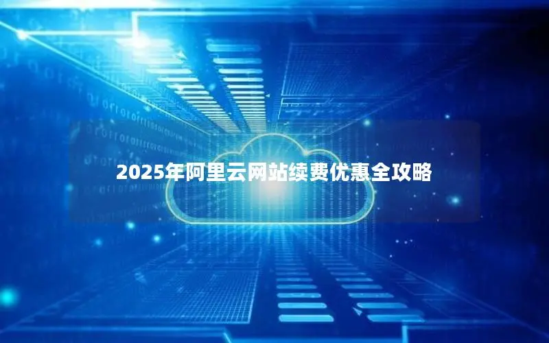 2025年阿里云网站续费优惠全攻略 2025年阿里云网站续费优惠全攻略