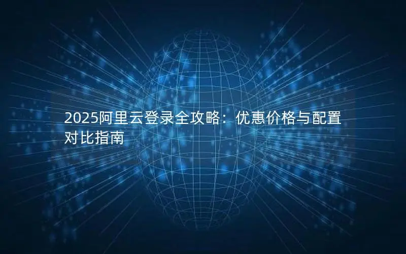2025阿里云登录全攻略:优惠价格与配置对比指南 2025阿里云登录全攻略:优惠价格与配置对比指南