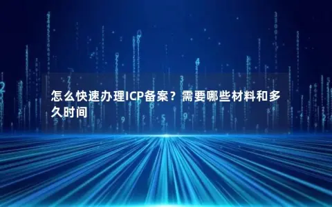 怎么快速办理ICP备案？需要哪些材料和多久时间