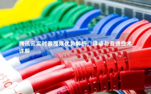腾讯云实时音视频优势解析：降噪与互通技术详解