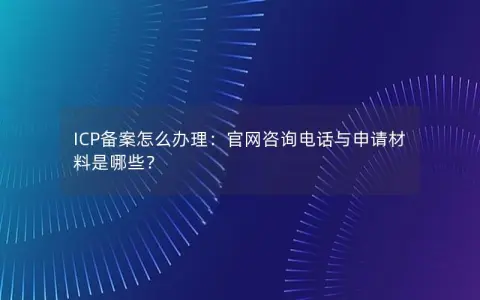 ICP备案怎么办理：官网咨询电话与申请材料是哪些？