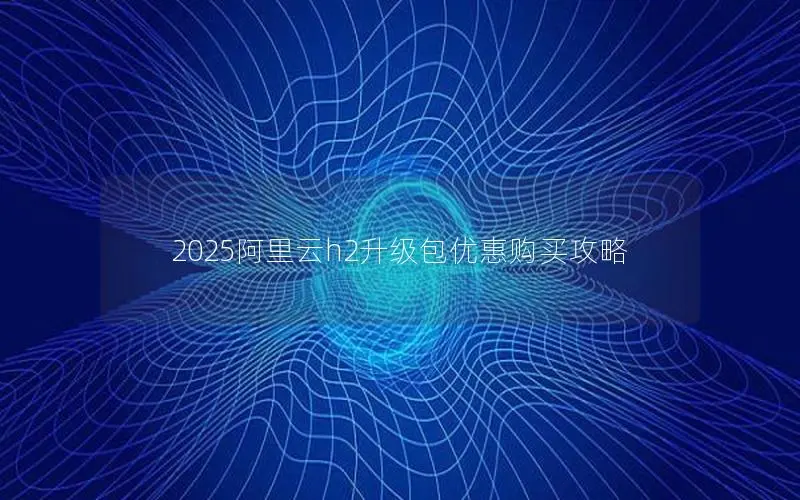 2025阿里云h2升级包优惠购买攻略 2025阿里云h2升级包优惠购买攻略