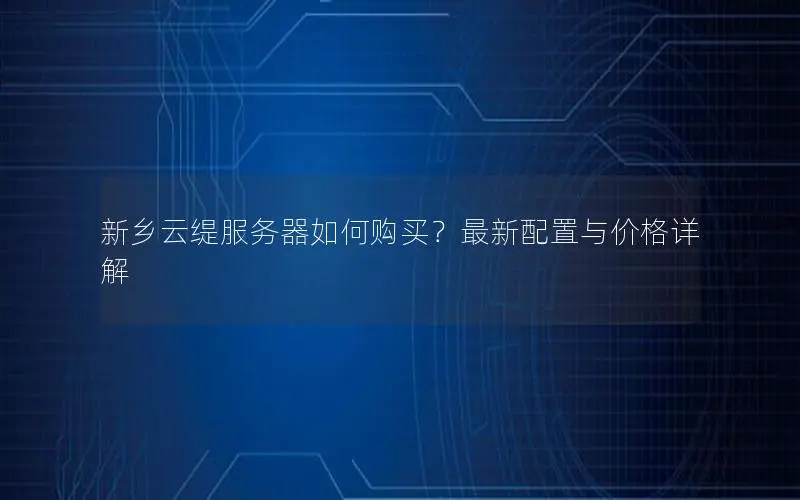新乡云缇服务器如何购买？最新配置与价格详解