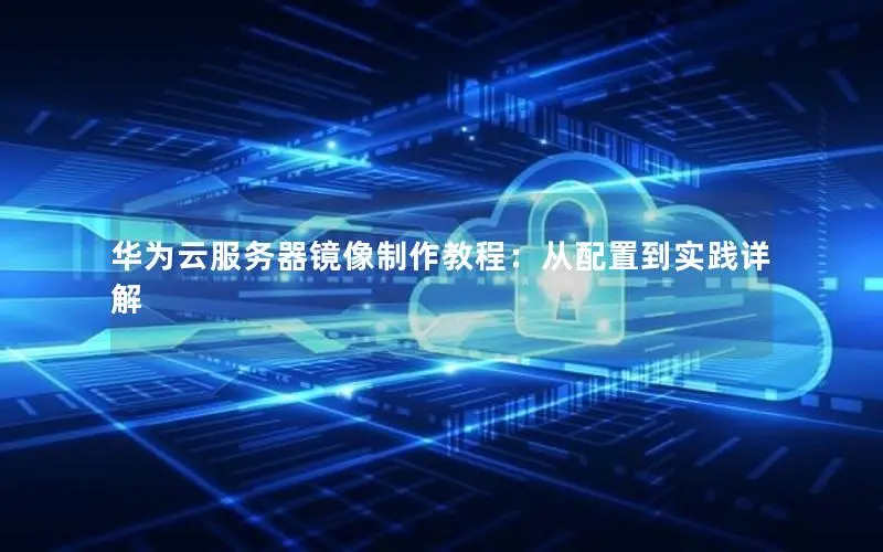 华为云服务器镜像制作教程:从配置到实践详解 华为云服务器镜像制作教程:从配置到实践详解
