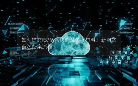 如何提交ICP备案快照及关键材料？新网站首次备案流程