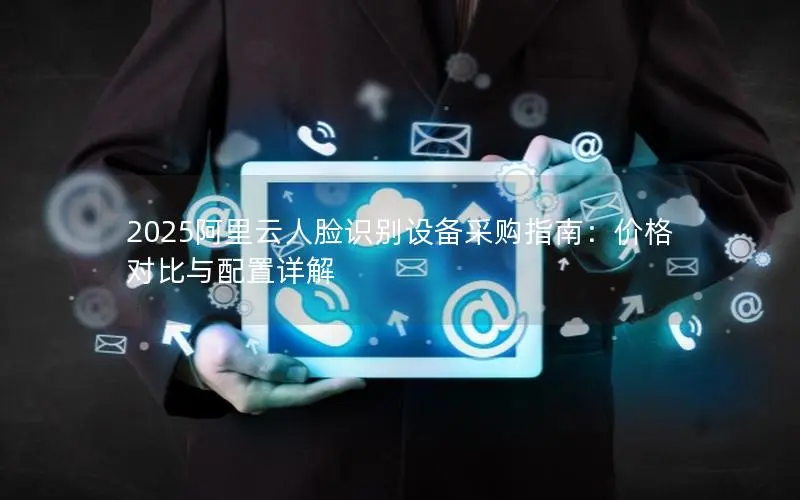 2025阿里云人脸识别设备采购指南:价格对比与配置详解 2025阿里云人脸识别设备采购指南:价格对比与配置详解