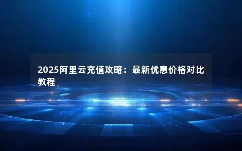2025阿里云充值攻略：最新优惠价格对比教程
