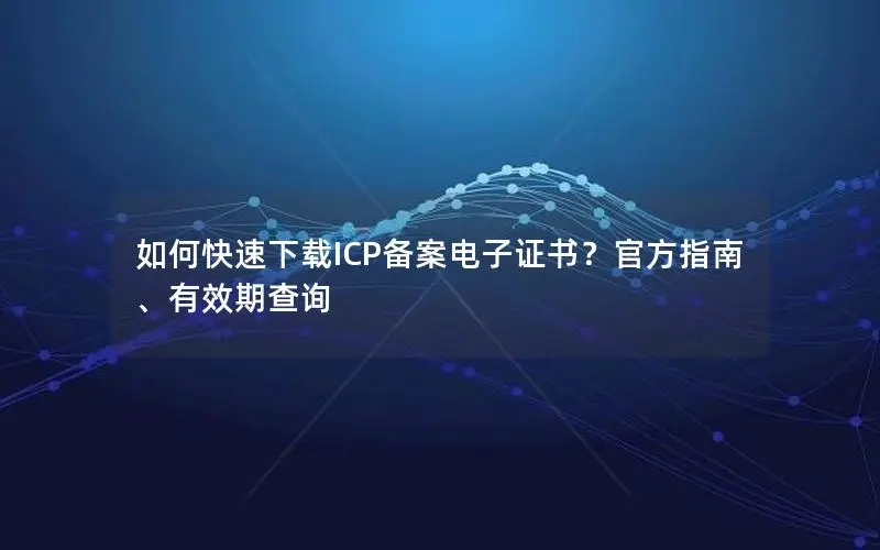 如何快速下载ICP备案电子证书?官方指南、有效期查询 如何快速下载ICP备案电子证书?官方指南、有效期查询