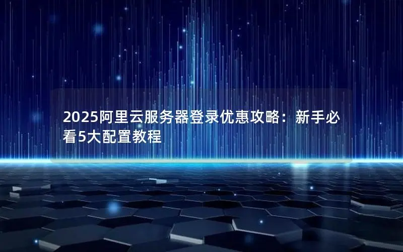 2025阿里云服务器登录优惠攻略:新手必看5大配置教程 2025阿里云服务器登录优惠攻略:新手必看5大配置教程