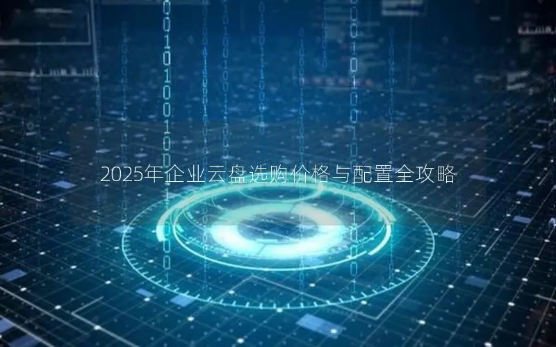 2025年企业云盘选购价格与配置全攻略 2025年企业云盘选购价格与配置全攻略