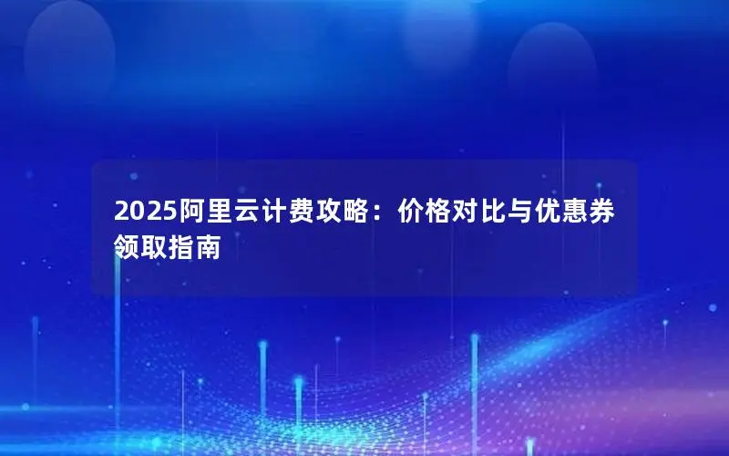2025阿里云计费攻略:价格对比与优惠券领取指南 2025阿里云计费攻略:价格对比与优惠券领取指南