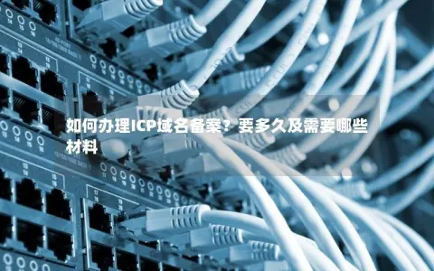 如何办理ICP域名备案？要多久及需要哪些材料