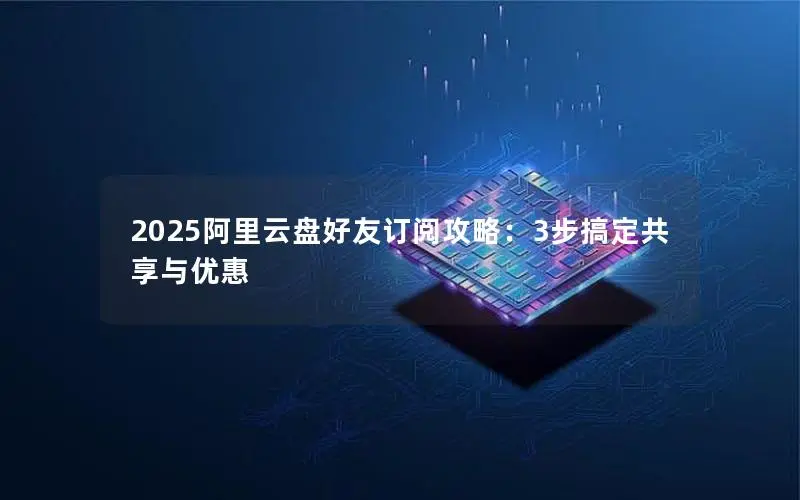 2025阿里云盘好友订阅攻略：3步搞定共享与优惠