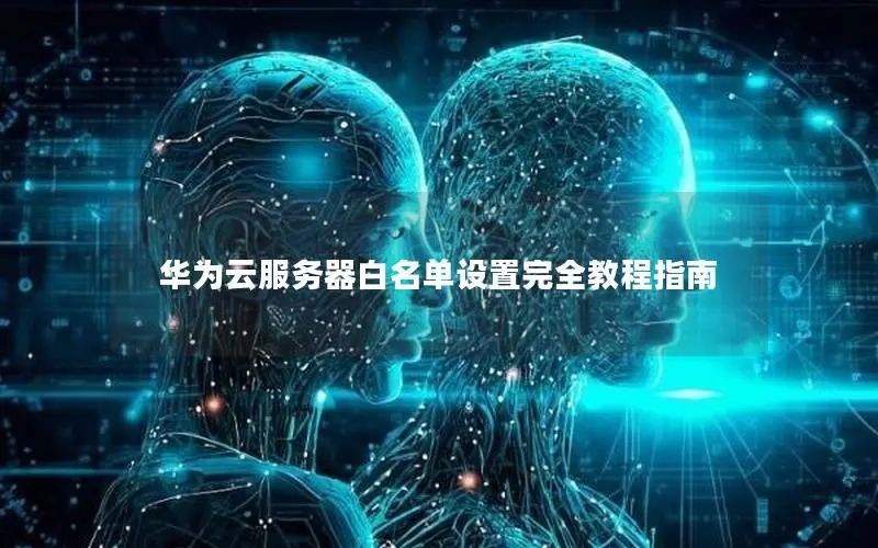 华为云服务器白名单设置完全教程指南 华为云服务器白名单设置完全教程指南