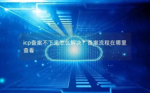 icp备案不下来怎么解决？备案流程在哪里查看