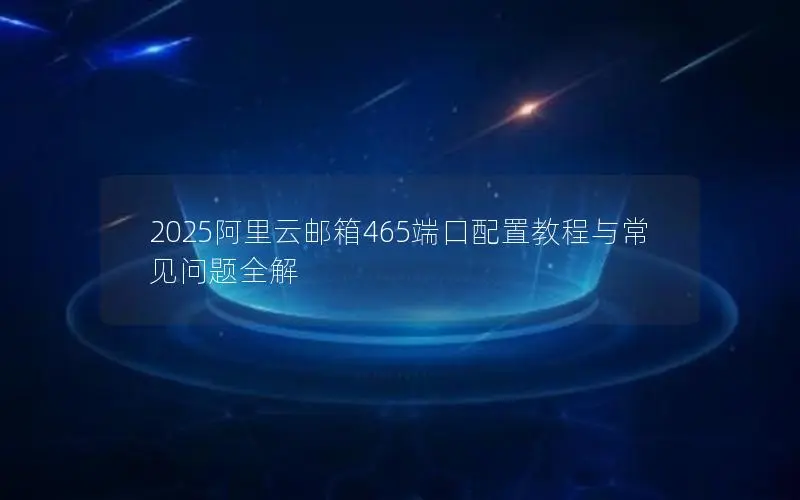 2025阿里云邮箱465端口配置教程与常见问题全解 2025阿里云邮箱465端口配置教程与常见问题全解