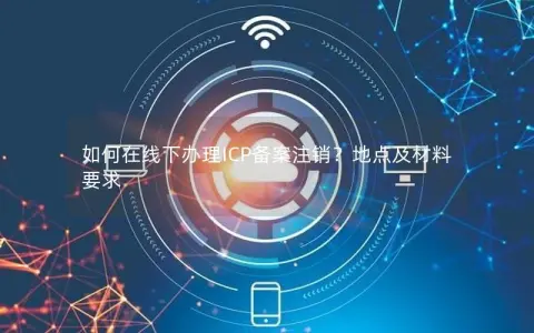 如何在线下办理ICP备案注销？地点及材料要求