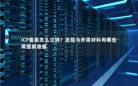 ICP备案怎么注销？流程与所需材料有哪些需提前准备