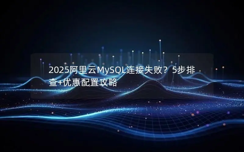 2025阿里云MySQL连接失败？5步排查+优惠配置攻略