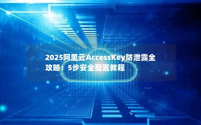 2025阿里云AccessKey防泄露全攻略:5步安全配置教程 2025阿里云AccessKey防泄露全攻略:5步安全配置教程