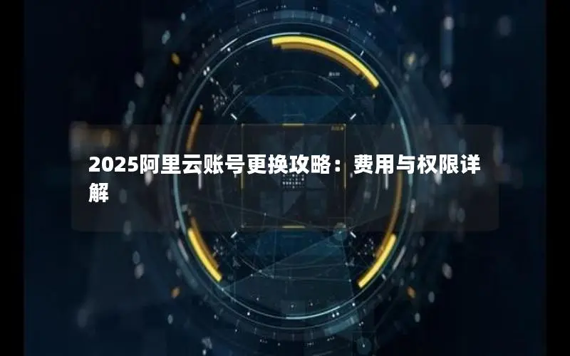 2025阿里云账号更换攻略:费用与权限详解 2025阿里云账号更换攻略:费用与权限详解