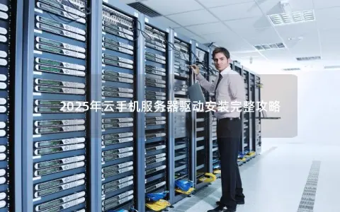 2025年云手机服务器驱动安装完整攻略