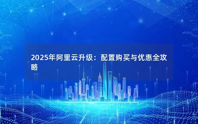 2025年阿里云升级：配置购买与优惠全攻略