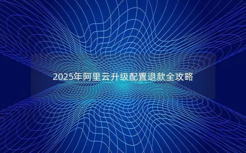 2025年阿里云升级配置退款全攻略
