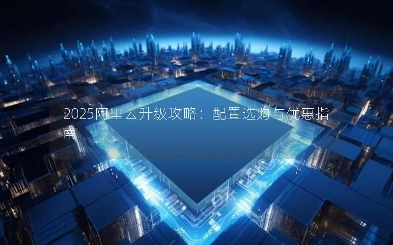 2025阿里云升级攻略:配置选购与优惠指南 2025阿里云升级攻略:配置选购与优惠指南