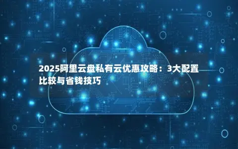 2025阿里云盘私有云优惠攻略：3大配置比较与省钱技巧