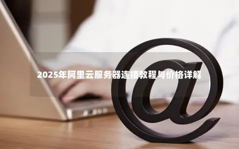 2025年阿里云服务器连接教程与价格详解