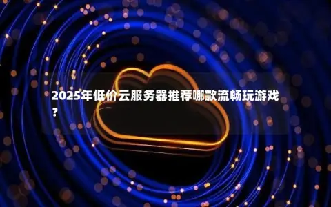2025年低价云服务器推荐哪款流畅玩游戏？