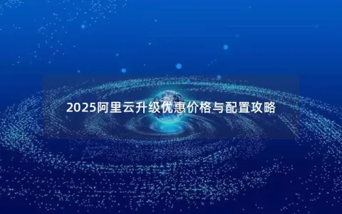 2025阿里云升级优惠价格与配置攻略 2025阿里云升级优惠价格与配置攻略