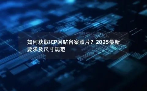 如何获取ICP网站备案照片？2025最新要求及尺寸规范