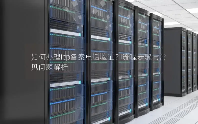 如何办理icp备案电话验证?流程步骤与常见问题解析 如何办理icp备案电话验证?流程步骤与常见问题解析