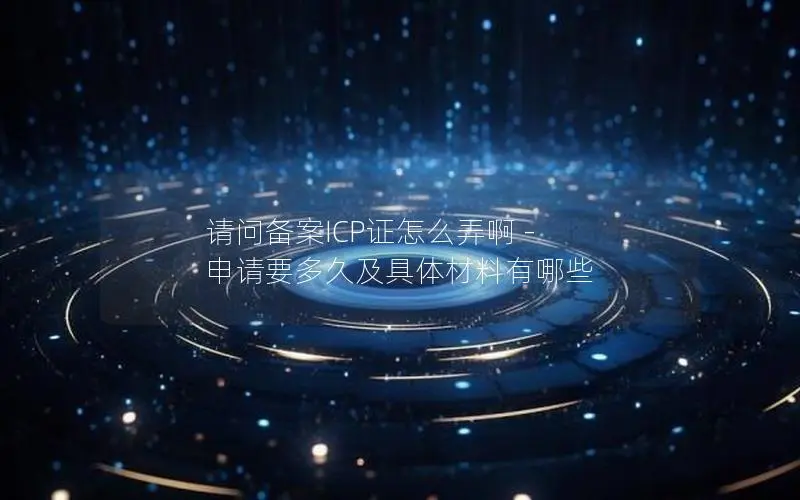 请问备案ICP证怎么弄啊 - 申请要多久及具体材料有哪些