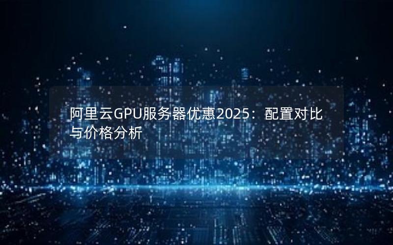 阿里云GPU服务器优惠2025：配置对比与价格分析