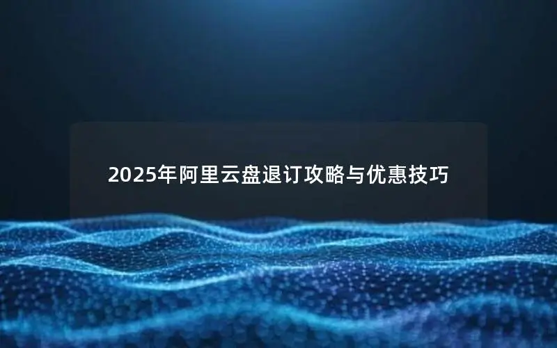 2025年阿里云盘退订攻略与优惠技巧