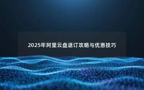 2025年阿里云盘退订攻略与优惠技巧