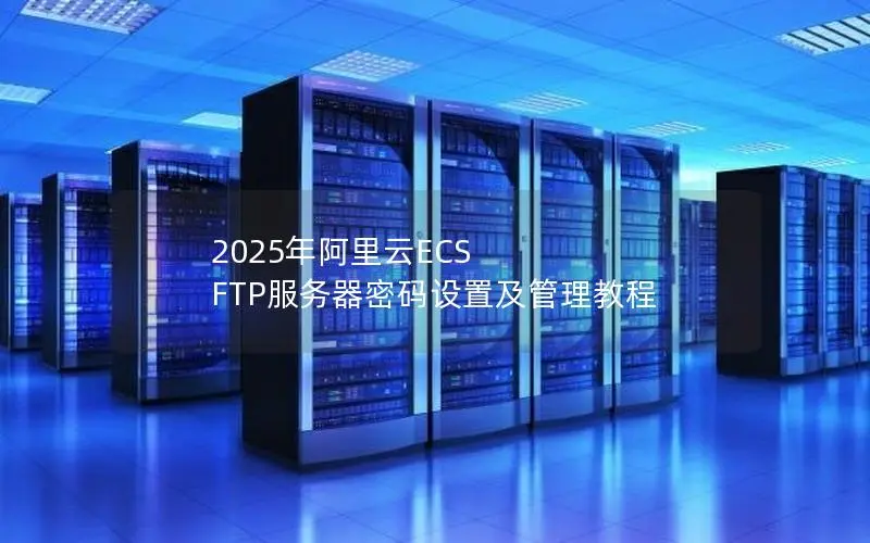 2025年阿里云ECS FTP服务器密码设置及管理教程 2025年阿里云ECS FTP服务器密码设置及管理教程