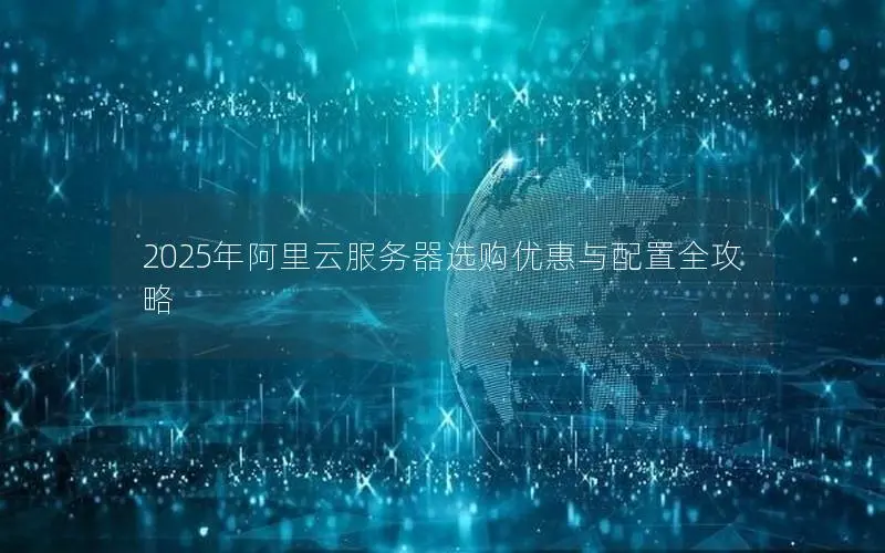 2025年阿里云服务器选购优惠与配置全攻略 2025年阿里云服务器选购优惠与配置全攻略