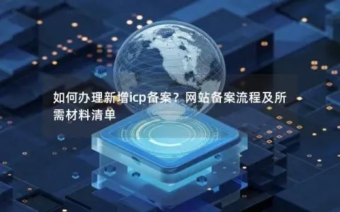 如何办理新增icp备案？网站备案流程及所需材料清单