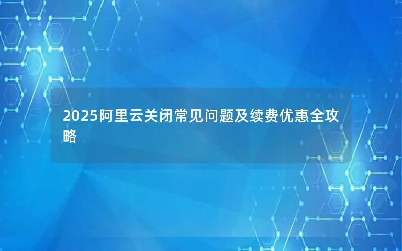 2025阿里云关闭常见问题及续费优惠全攻略 2025阿里云关闭常见问题及续费优惠全攻略