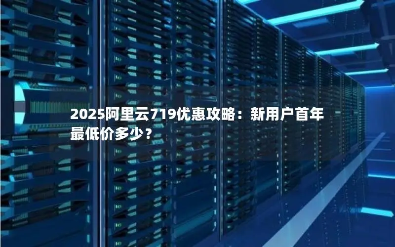 2025阿里云719优惠攻略：新用户首年最低价多少？
