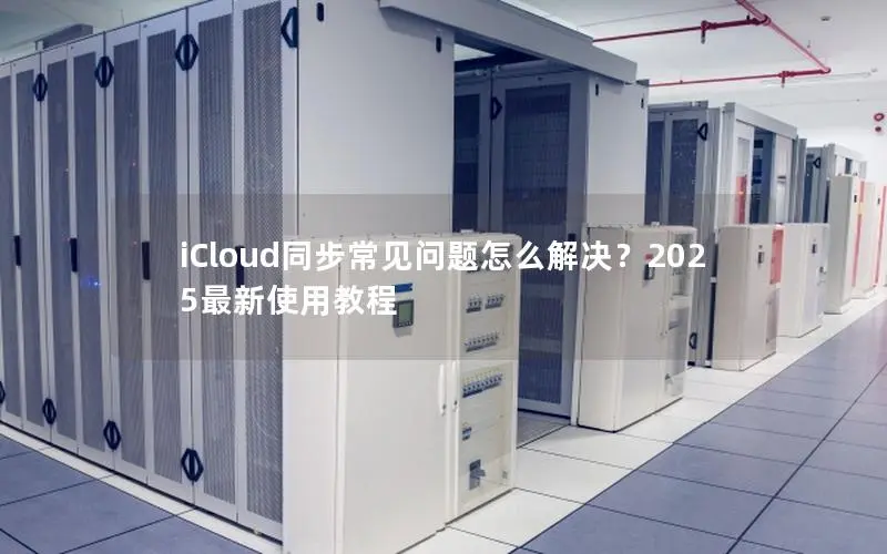 iCloud同步常见问题怎么解决?2025最新使用教程 iCloud同步常见问题怎么解决?2025最新使用教程