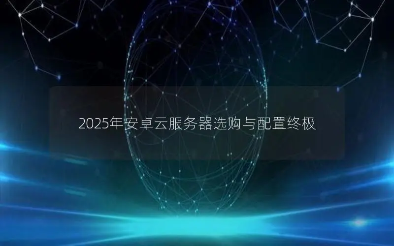 2025年安卓云服务器选购与配置终极 2025年安卓云服务器选购与配置终极