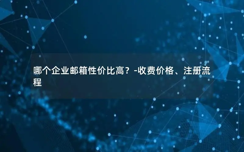 哪个企业邮箱性价比高?-收费价格、注册流程 哪个企业邮箱性价比高?-收费价格、注册流程