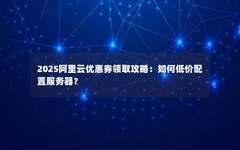 2025阿里云优惠券领取攻略：如何低价配置服务器？