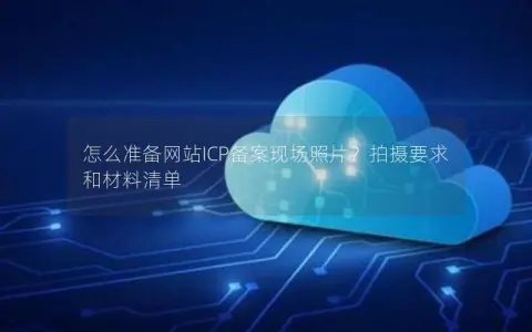 怎么准备网站ICP备案现场照片？拍摄要求和材料清单
